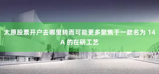 太原股票开户去哪里转而可能更多聚焦于一款名为 14A 的在研工艺