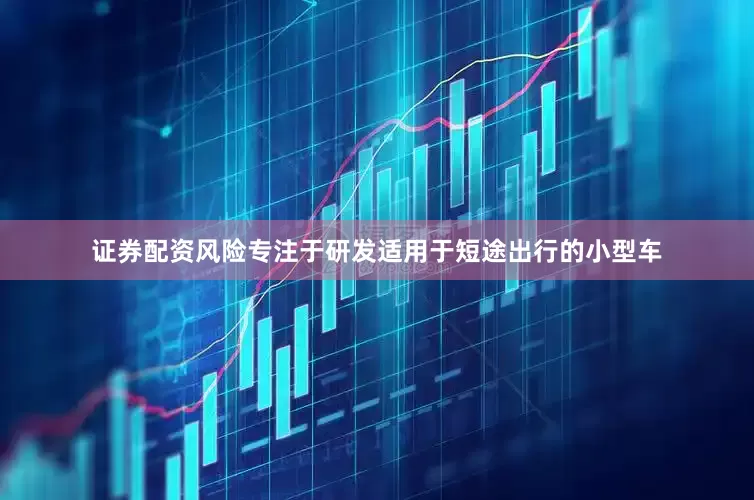 证券配资风险专注于研发适用于短途出行的小型车