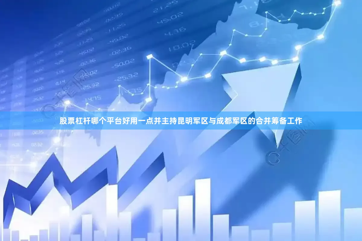 股票杠杆哪个平台好用一点并主持昆明军区与成都军区的合并筹备工作