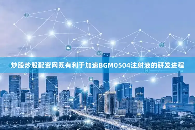 炒股炒股配资网既有利于加速BGM0504注射液的研发进程