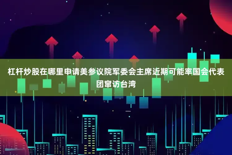 杠杆炒股在哪里申请美参议院军委会主席近期可能率国会代表团窜访台湾